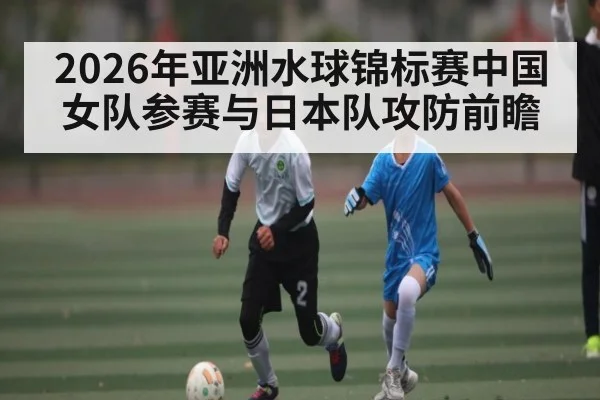2026年亚洲水球锦标赛中国女队参赛与日本队攻防前瞻